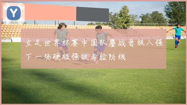 女足世界杯赛中国队鏖战晋级八强下一场硬碰强敌考验防线