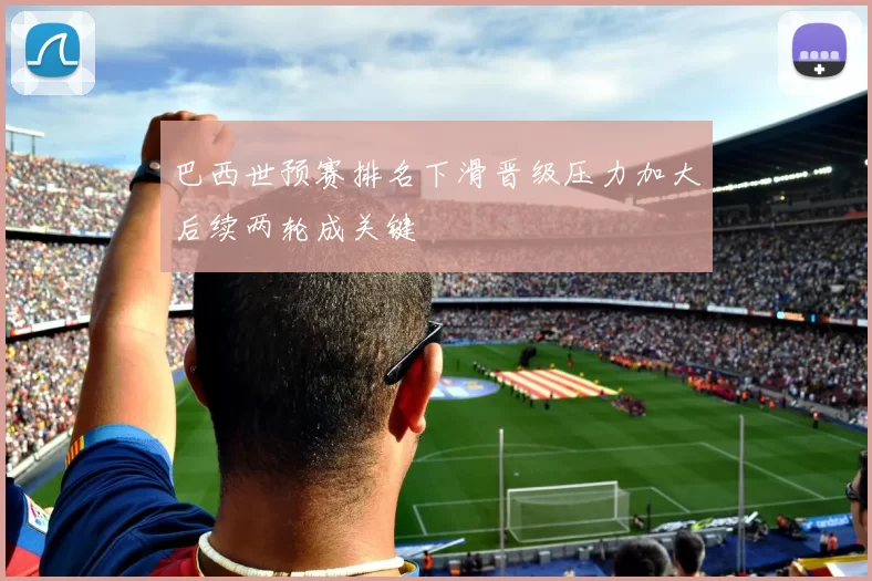 巴西世预赛排名下滑晋级压力加大后续两轮成关键