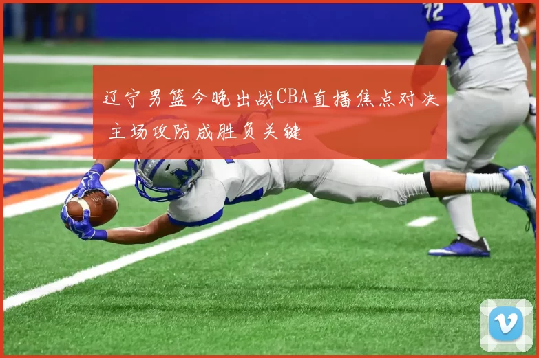 辽宁男篮今晚出战CBA直播焦点对决 主场攻防成胜负关键