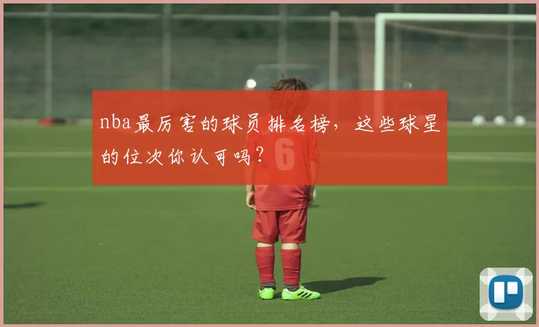 nba最厉害的球员排名榜，这些球星的位次你认可吗？