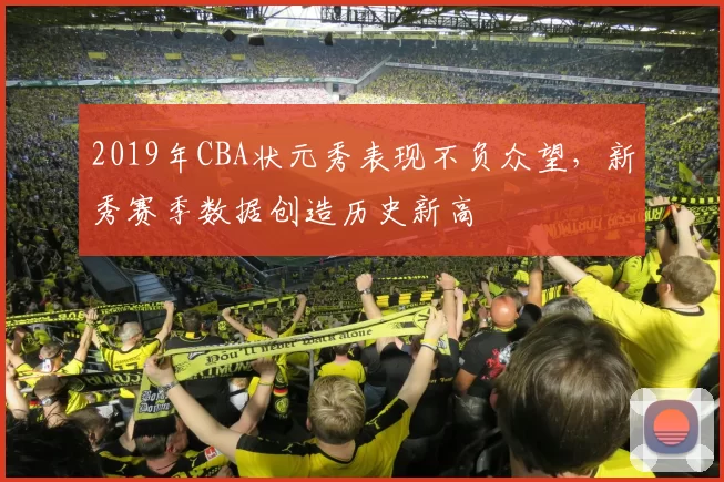 2019年CBA状元秀表现不负众望，新秀赛季数据创造历史新高