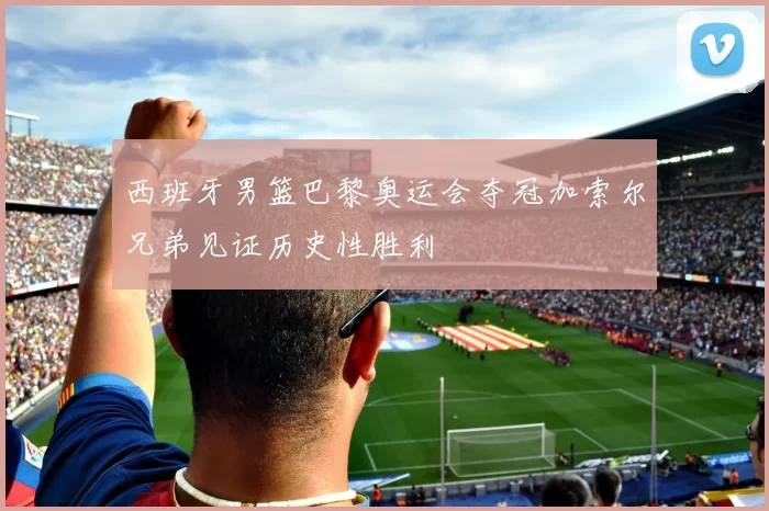 西班牙男篮巴黎奥运会夺冠加索尔兄弟见证历史性胜利