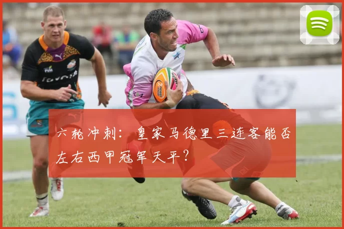 六轮冲刺：皇家马德里三连客能否左右西甲冠军天平？