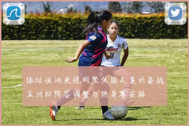 体坛快讯央视网聚焦国足集训备战亚洲杯阵容调整与热身赛安排