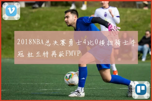 2018NBA总决赛勇士4比0横扫骑士夺冠 杜兰特再获FMVP