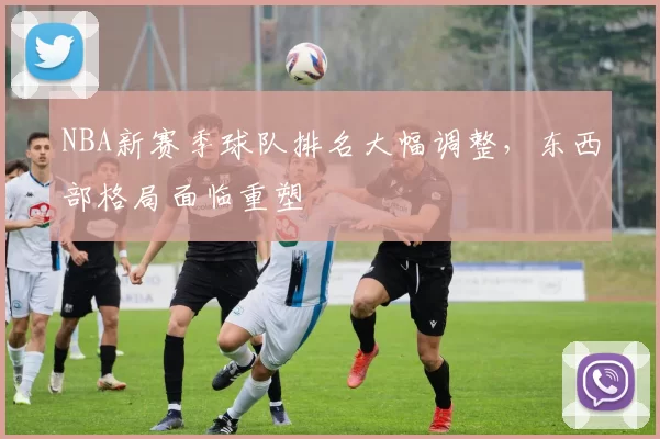 NBA新赛季球队排名大幅调整，东西部格局面临重塑