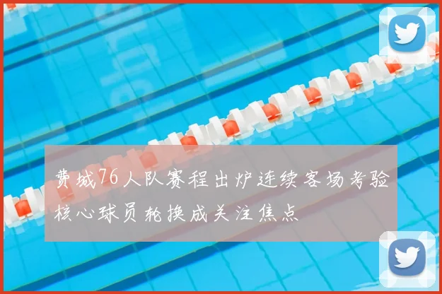 费城76人队赛程出炉连续客场考验核心球员轮换成关注焦点