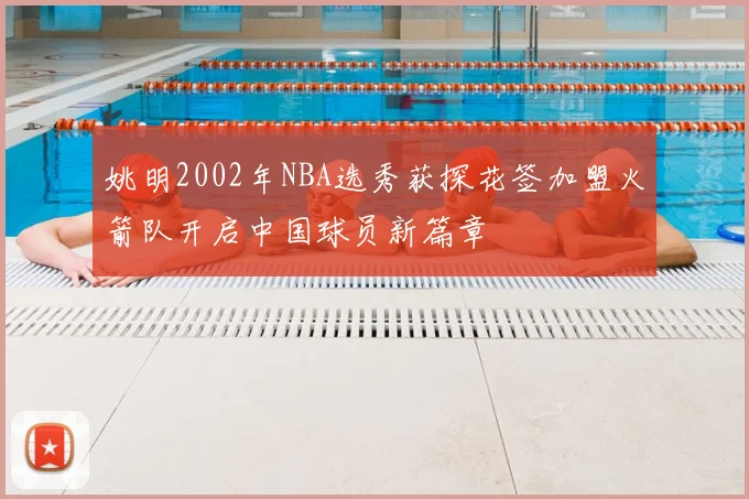 姚明2002年NBA选秀获探花签加盟火箭队开启中国球员新篇章