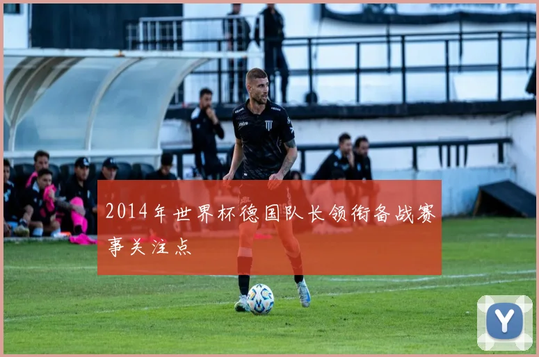 2014年世界杯德国队长领衔备战赛事关注点