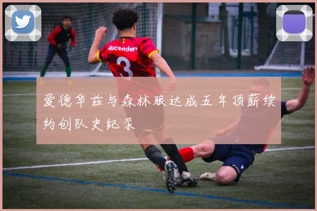 爱德华兹与森林狼达成五年顶薪续约创队史纪录