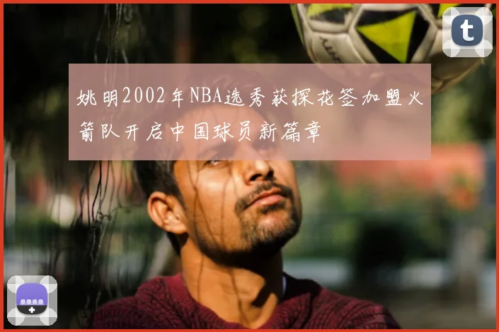 姚明2002年NBA选秀获探花签加盟火箭队开启中国球员新篇章