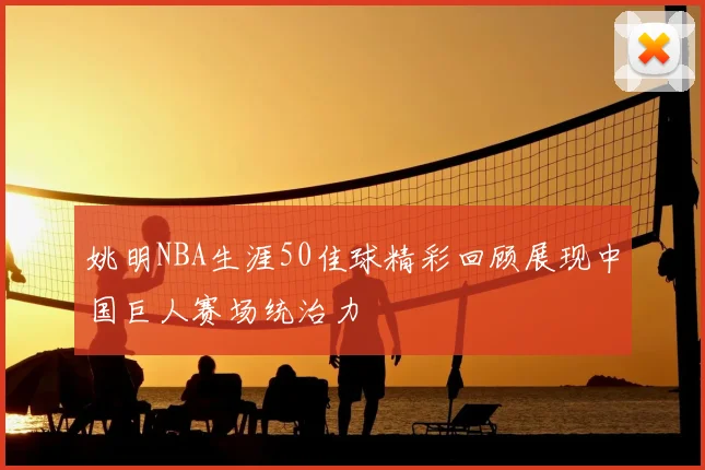 姚明NBA生涯50佳球精彩回顾展现中国巨人赛场统治力
